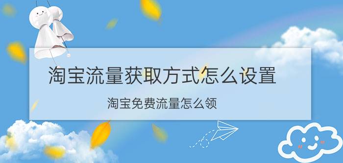 淘宝流量获取方式怎么设置 淘宝免费流量怎么领？